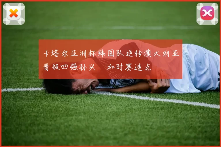 卡塔尔亚洲杯韩国队逆转澳大利亚晋级四强孙兴慜加时赛造点
