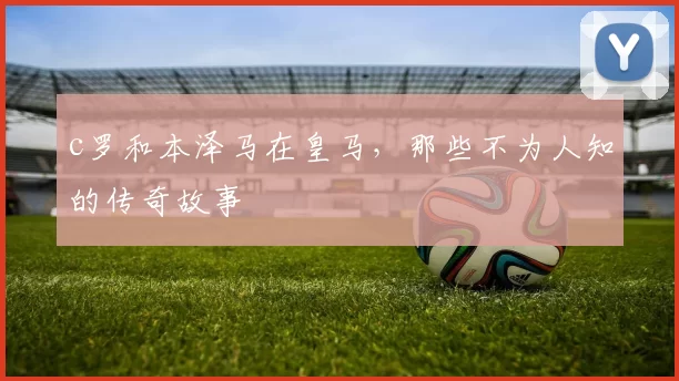 c罗和本泽马在皇马，那些不为人知的传奇故事