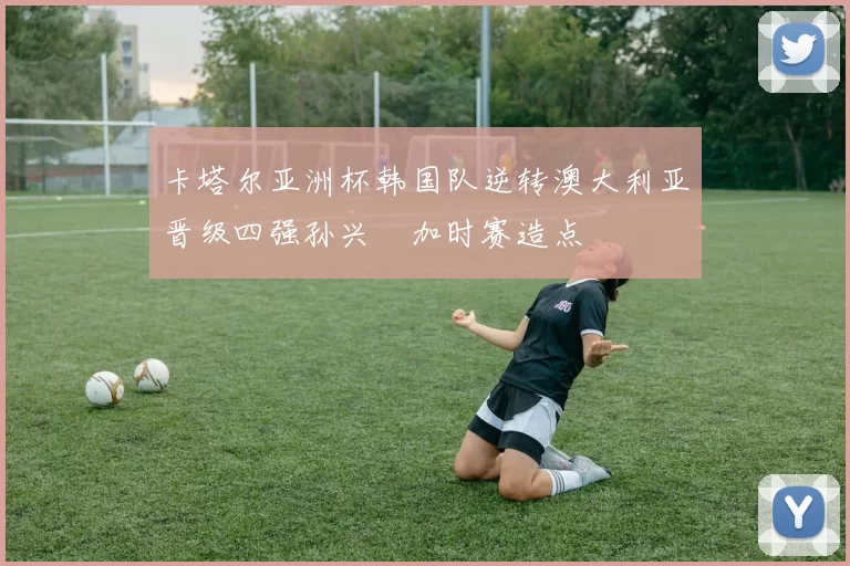 卡塔尔亚洲杯韩国队逆转澳大利亚晋级四强孙兴慜加时赛造点