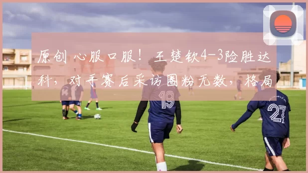 原创 心服口服!王楚钦4-3险胜达科,对手赛后采访圈粉无数,格局拉满!