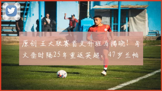 原创 五大联赛首支升班马揭晓！考文垂时隔25年重返英超，47岁兰帕德谱写传奇