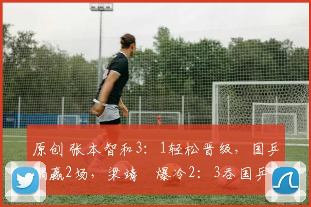 原创 张本智和3：1轻松晋级，国乒躺赢2场，梁靖崑爆冷2：3吞国乒首败