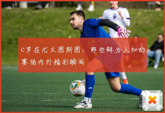 c罗在尤文图斯图，那些鲜为人知的赛场内外精彩瞬间