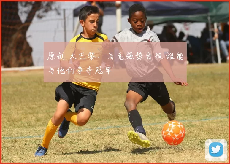 原创 大巴黎、马竞强势晋级 谁能与他们争夺冠军