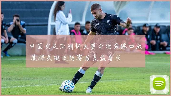 中国女足亚洲杯决赛全场录像回放 展现关键攻防赛后复盘看点