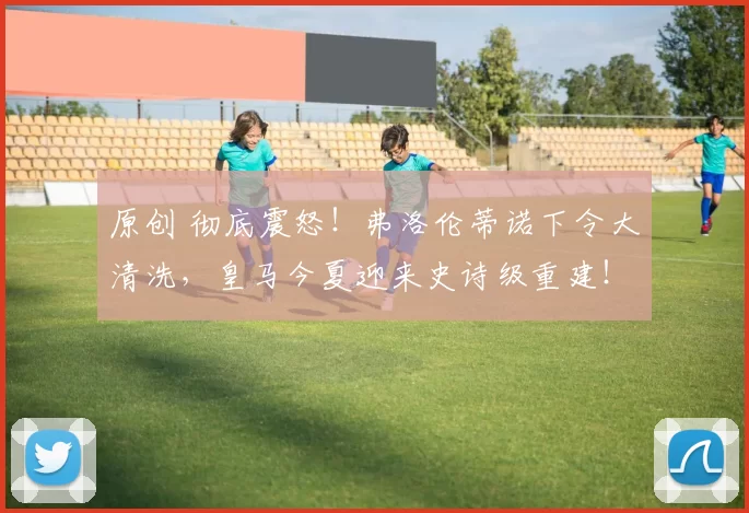 原创 彻底震怒！弗洛伦蒂诺下令大清洗，皇马今夏迎来史诗级重建！