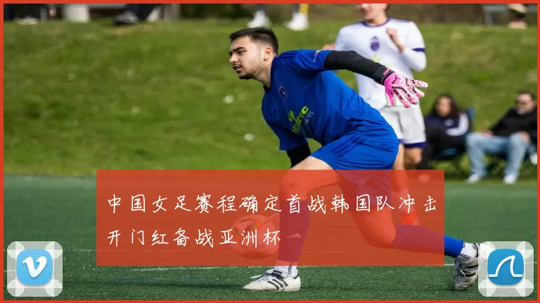 中国女足赛程确定首战韩国队冲击开门红备战亚洲杯
