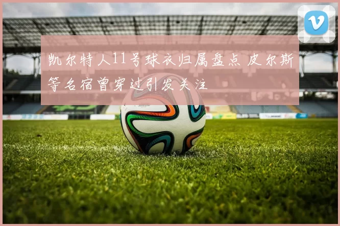 凯尔特人11号球衣归属盘点 皮尔斯等名宿曾穿过引发关注