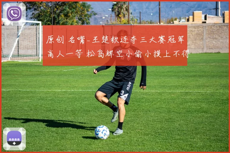 原创 名嘴_王楚钦连夺三大赛冠军高人一等 松岛辉空小偷小摸上不得台面