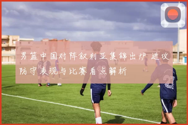 男篮中国对阵叙利亚集锦出炉 进攻防守表现与比赛看点解析