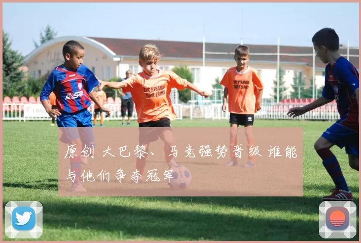 原创 大巴黎、马竞强势晋级 谁能与他们争夺冠军