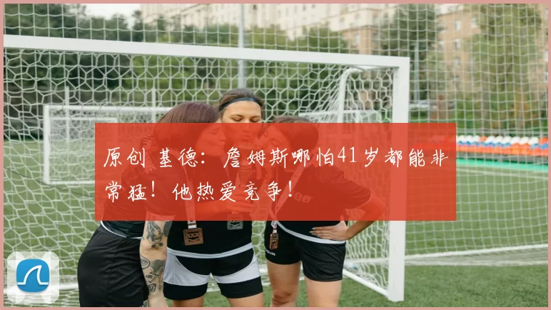 原创 基德:詹姆斯哪怕41岁都能非常猛!他热爱竞争!