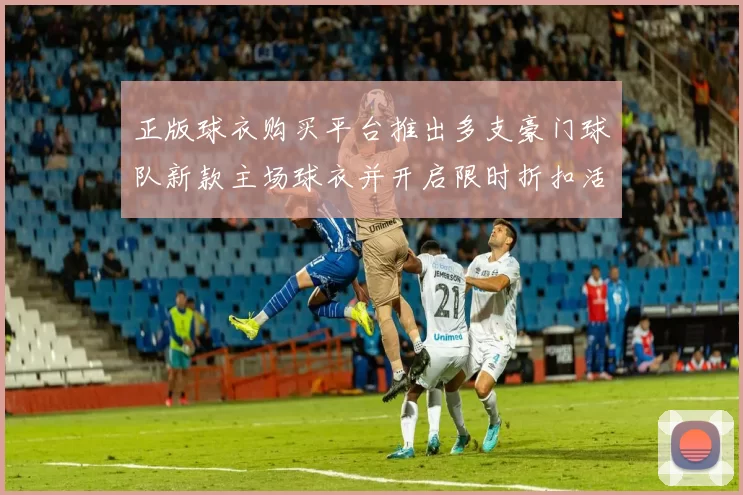 正版球衣购买平台推出多支豪门球队新款主场球衣并开启限时折扣活动