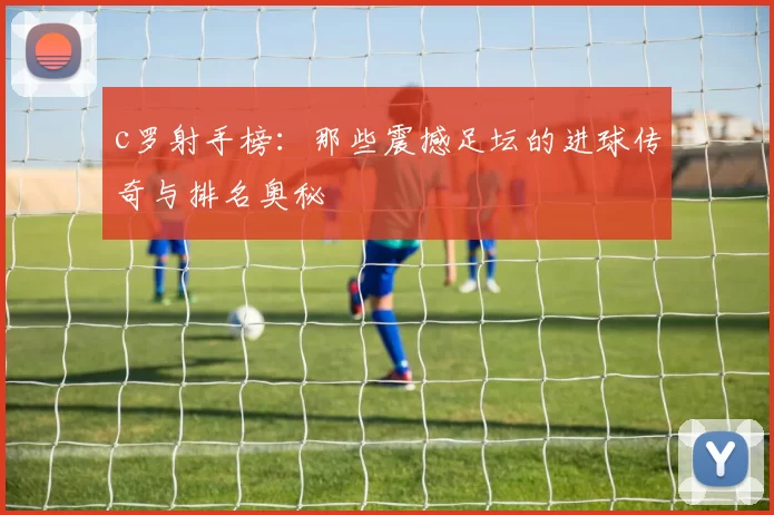 c罗射手榜：那些震撼足坛的进球传奇与排名奥秘