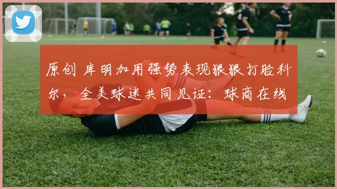 原创 库明加用强势表现狠狠打脸科尔，全美球迷共同见证：球商在线！