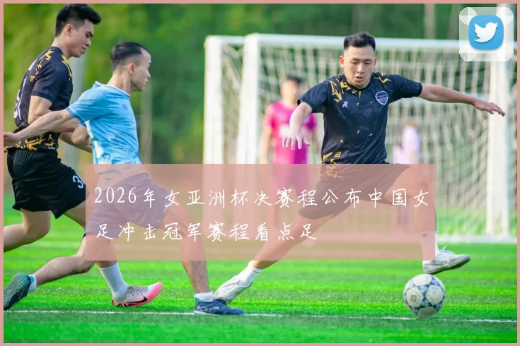 2026年女亚洲杯决赛程公布中国女足冲击冠军赛程看点足