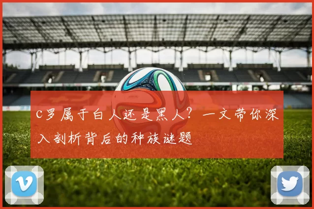 c罗属于白人还是黑人？一文带你深入剖析背后的种族谜题