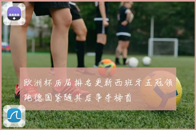 欧洲杯历届排名更新西班牙五冠领跑德国紧随其后争夺榜首