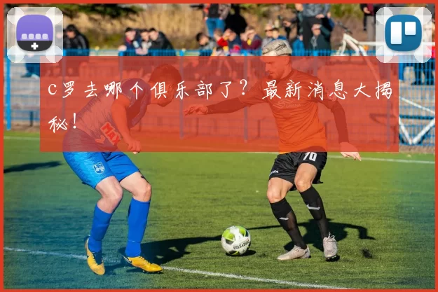 c罗去哪个俱乐部了？最新消息大揭秘！