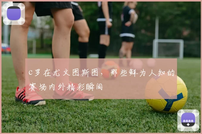 c罗在尤文图斯图，那些鲜为人知的赛场内外精彩瞬间