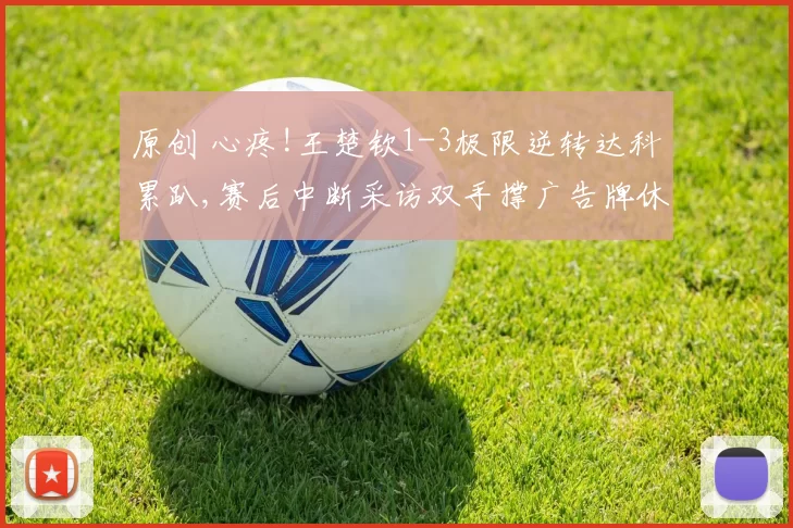 原创 心疼!王楚钦1-3极限逆转达科累趴,赛后中断采访双手撑广告牌休息