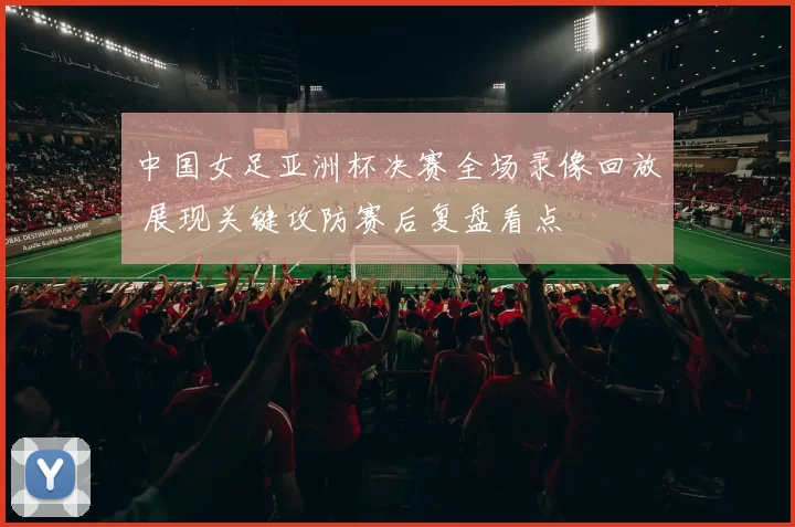 中国女足亚洲杯决赛全场录像回放 展现关键攻防赛后复盘看点