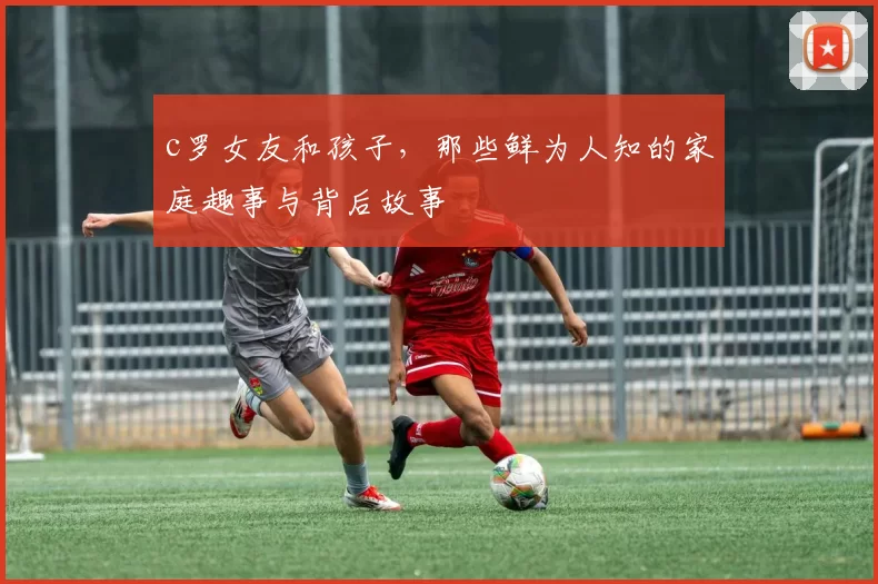 c罗女友和孩子，那些鲜为人知的家庭趣事与背后故事
