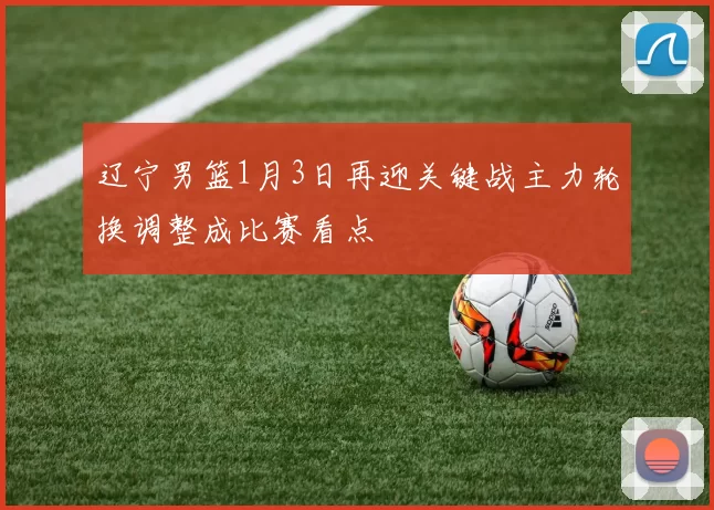 辽宁男篮1月3日再迎关键战主力轮换调整成比赛看点