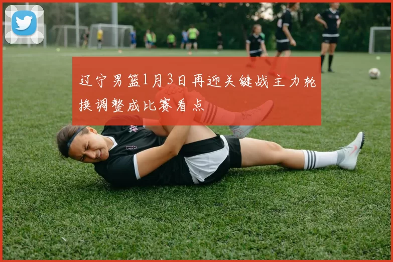 辽宁男篮1月3日再迎关键战主力轮换调整成比赛看点