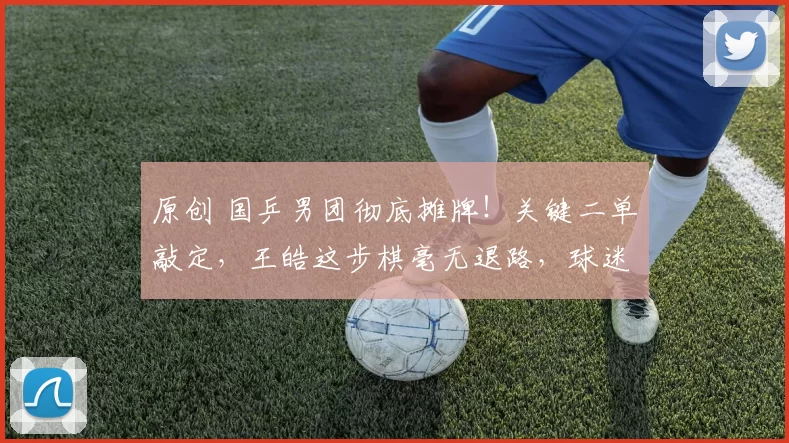 原创 国乒男团彻底摊牌！关键二单敲定，王皓这步棋毫无退路，球迷直呼终于稳了