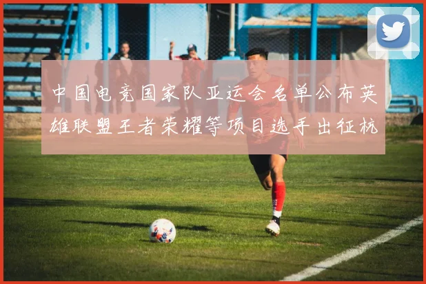 中国电竞国家队亚运会名单公布英雄联盟王者荣耀等项目选手出征杭州